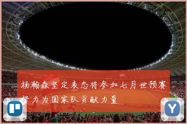 杨瀚森坚定表态将参加七月世预赛努力为国家队贡献力量