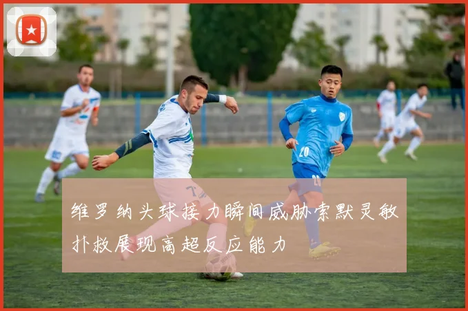 维罗纳头球接力瞬间威胁索默灵敏扑救展现高超反应能力