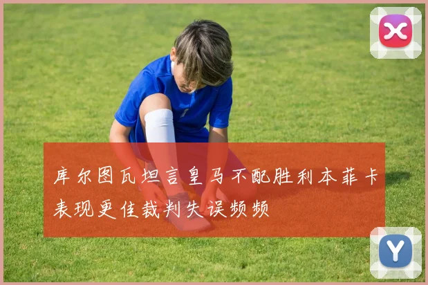 库尔图瓦坦言皇马不配胜利本菲卡表现更佳裁判失误频频