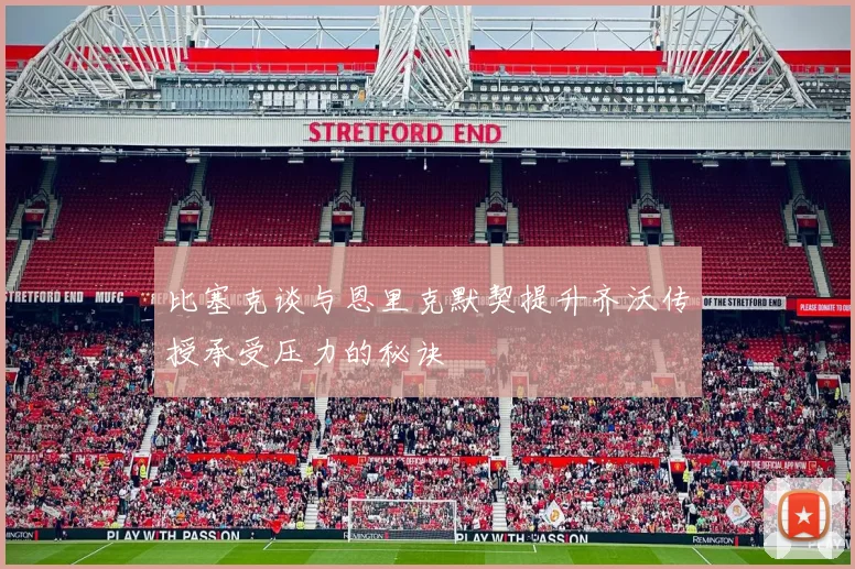 比塞克谈与恩里克默契提升齐沃传授承受压力的秘诀