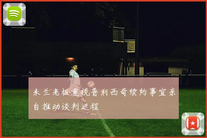 米兰老板重视普利西奇续约事宜亲自推动谈判进程