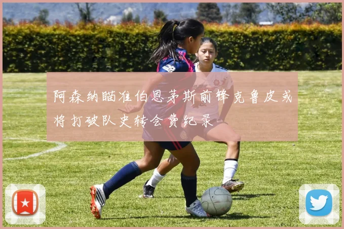 阿森纳瞄准伯恩茅斯前锋克鲁皮或将打破队史转会费纪录