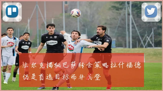法尔克揭秘巴萨转会策略拉什福德仍是首选目标而非戈登