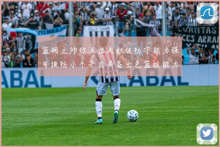 篮网主帅称沃尔夫积极防守能力强可换防小个子且具备出色篮板能力