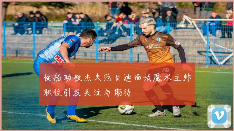 快船助教杰夫范甘迪面试魔术主帅职位引发关注与期待