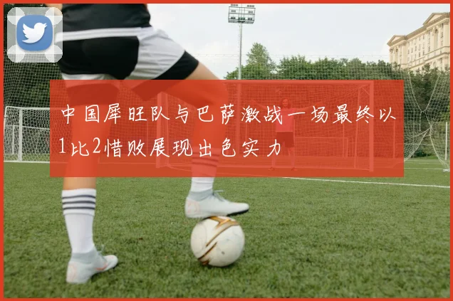 中国犀旺队与巴萨激战一场最终以1比2惜败展现出色实力