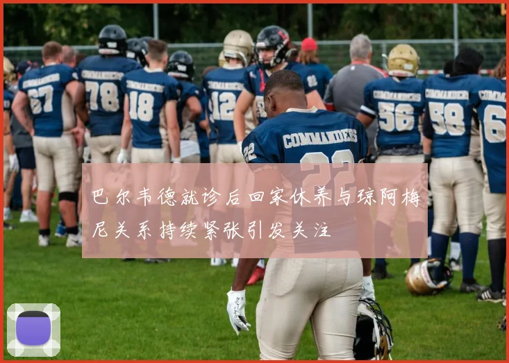 巴尔韦德就诊后回家休养与琼阿梅尼关系持续紧张引发关注