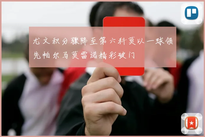 尤文积分骤降至第六科莫以一球领先帕尔马莫雷诺精彩破门