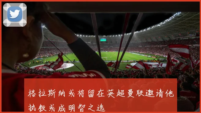 格拉斯纳或将留在英超曼联邀请他执教或成明智之选
