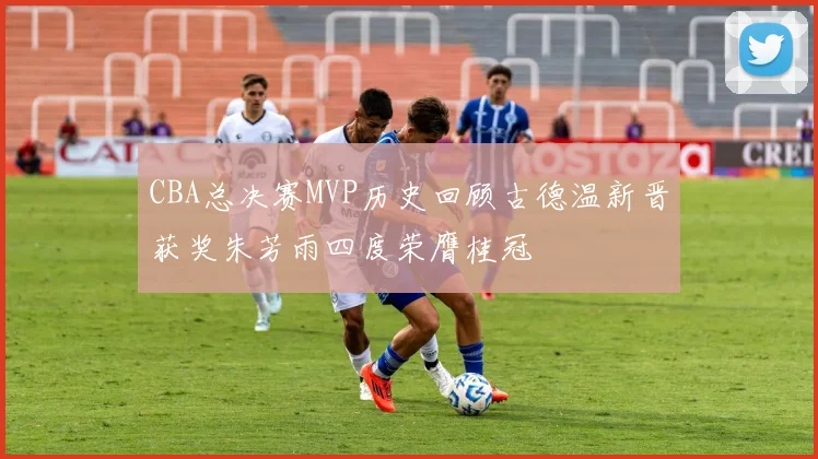 CBA总决赛MVP历史回顾古德温新晋获奖朱芳雨四度荣膺桂冠