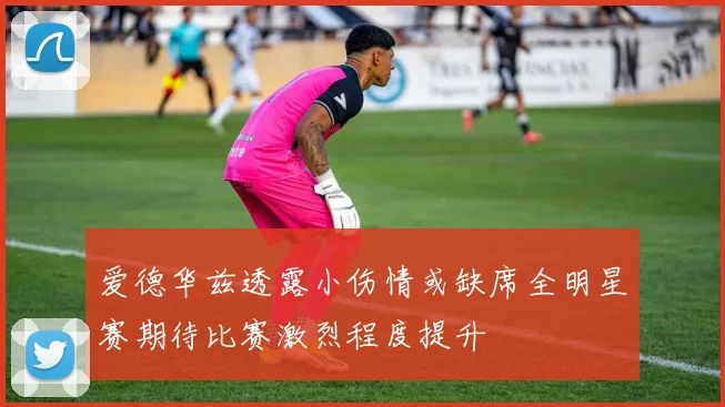 爱德华兹透露小伤情或缺席全明星赛期待比赛激烈程度提升
