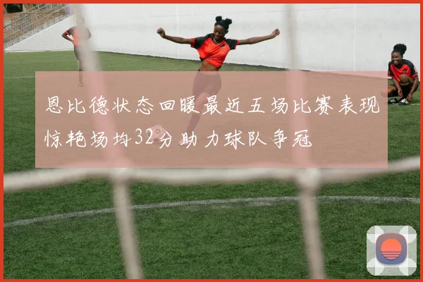 恩比德状态回暖最近五场比赛表现惊艳场均32分助力球队争冠