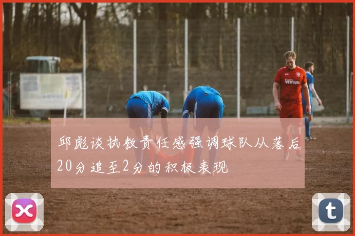 邱彪谈执教责任感强调球队从落后20分追至2分的积极表现