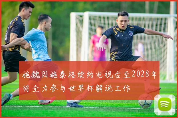 施魏因施泰格续约电视台至2028年将全力参与世界杯解说工作
