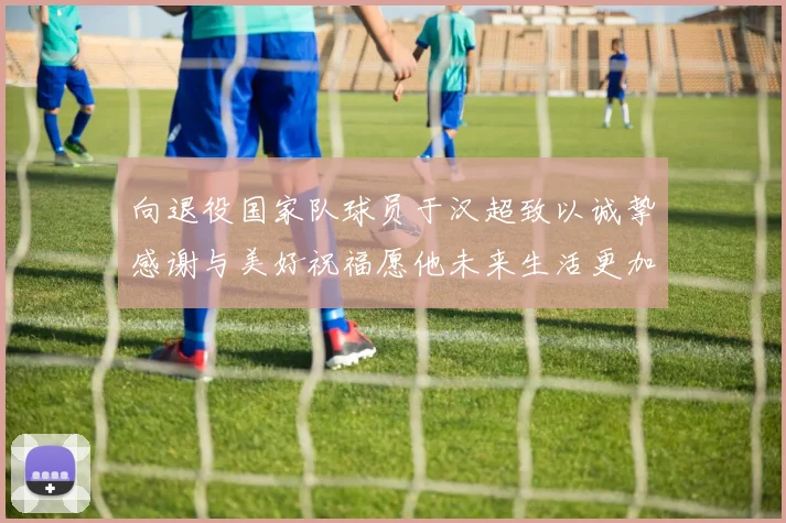 向退役国家队球员于汉超致以诚挚感谢与美好祝福愿他未来生活更加精彩
