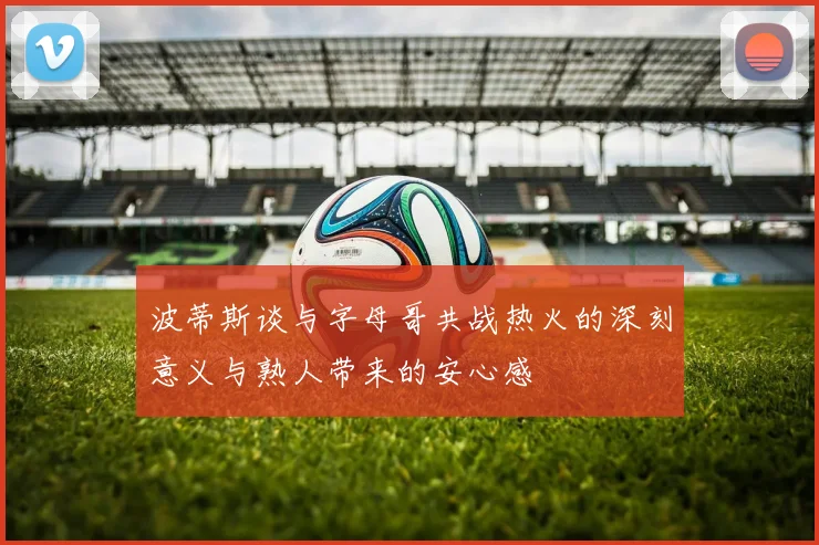 波蒂斯谈与字母哥共战热火的深刻意义与熟人带来的安心感