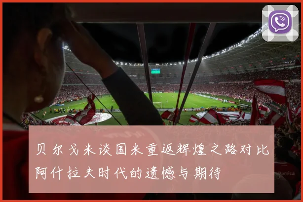 贝尔戈米谈国米重返辉煌之路对比阿什拉夫时代的遗憾与期待