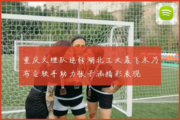 重庆文理队逆转湖北工大聂飞木乃布合联手助力张子涵精彩表现
